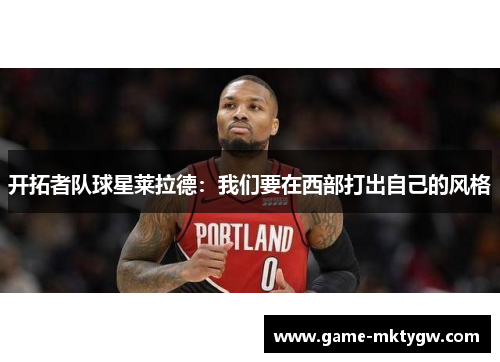 开拓者队球星莱拉德：我们要在西部打出自己的风格