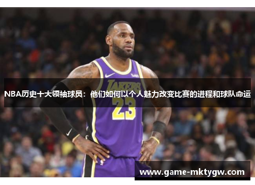 NBA历史十大领袖球员：他们如何以个人魅力改变比赛的进程和球队命运