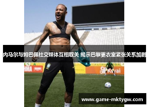 内马尔与姆巴佩社交媒体互相取关 揭示巴黎更衣室紧张关系加剧