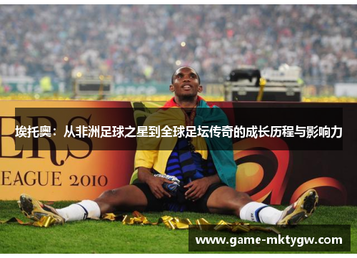 埃托奥：从非洲足球之星到全球足坛传奇的成长历程与影响力