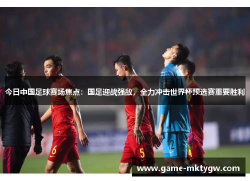 今日中国足球赛场焦点：国足迎战强敌，全力冲击世界杯预选赛重要胜利
