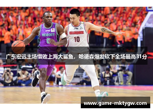 广东宏远主场惜败上海大鲨鱼，哈德森爆发砍下全场最高31分