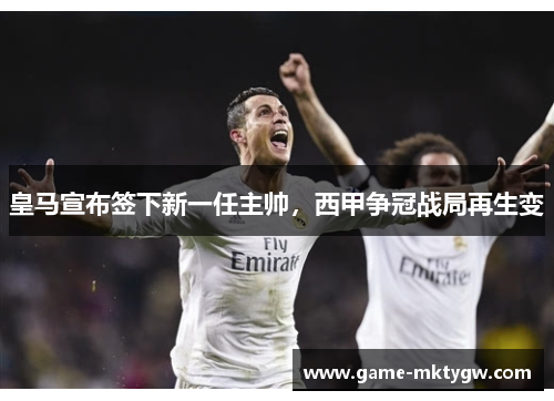 皇马宣布签下新一任主帅，西甲争冠战局再生变
