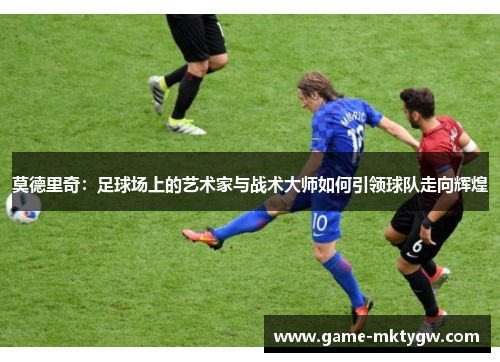 莫德里奇：足球场上的艺术家与战术大师如何引领球队走向辉煌